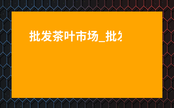 批發茶葉市場_批發茶葉市場營業時間